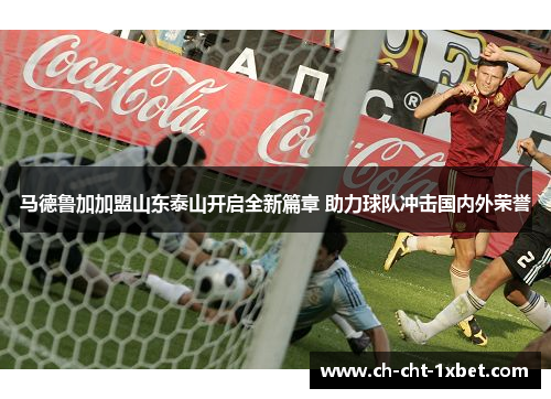 马德鲁加加盟山东泰山开启全新篇章 助力球队冲击国内外荣誉 马德鲁加加盟山东泰山开启全新篇章 助力球队冲击国内外荣誉