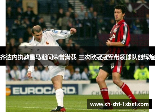 齐达内执教皇马期间荣誉满载 三次欧冠冠军带领球队创辉煌