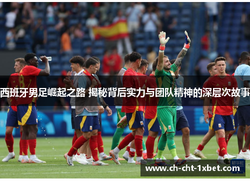 西班牙男足崛起之路 揭秘背后实力与团队精神的深层次故事