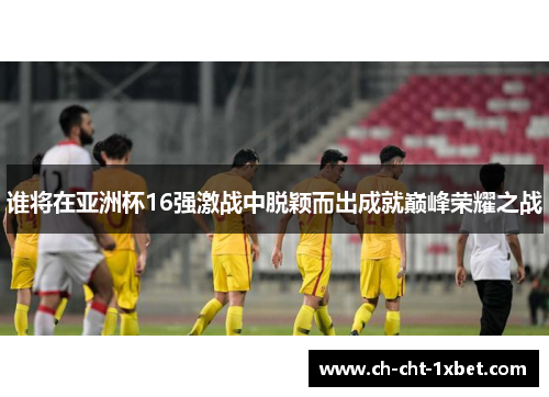 谁将在亚洲杯16强激战中脱颖而出成就巅峰荣耀之战