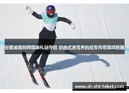 谷爱凌再创辉煌崇礼站夺冠 自由式滑雪界的冠军传奇再续新篇