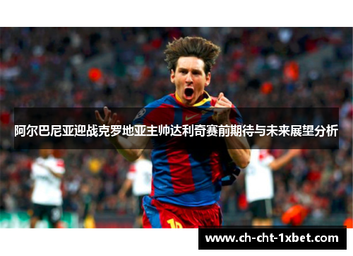 阿尔巴尼亚迎战克罗地亚主帅达利奇赛前期待与未来展望分析