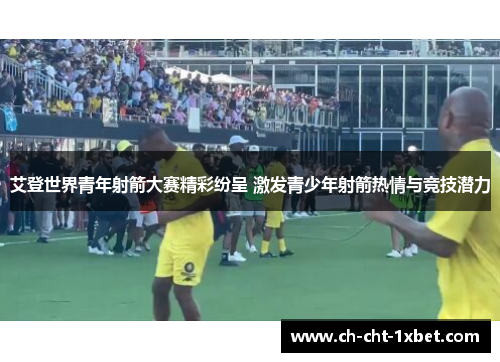 艾登世界青年射箭大赛精彩纷呈 激发青少年射箭热情与竞技潜力 艾登世界青年射箭大赛精彩纷呈 激发青少年射箭热情与竞技潜力