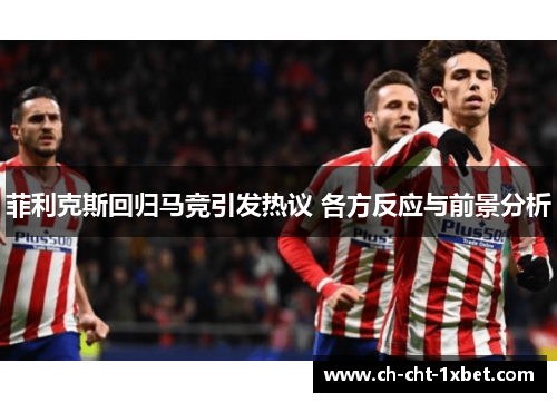 菲利克斯回归马竞引发热议 各方反应与前景分析