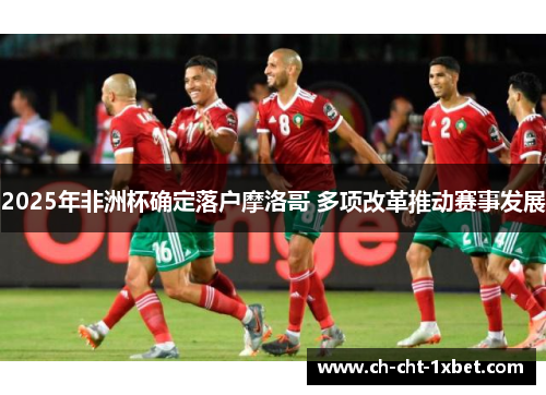 2025年非洲杯确定落户摩洛哥 多项改革推动赛事发展 2025年非洲杯确定落户摩洛哥 多项改革推动赛事发展