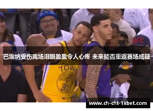 巴埃纳受伤离场泪眼盈盈令人心疼 未来能否重返赛场成疑