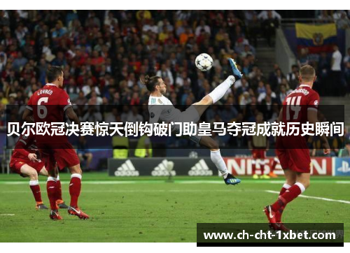 贝尔欧冠决赛惊天倒钩破门助皇马夺冠成就历史瞬间