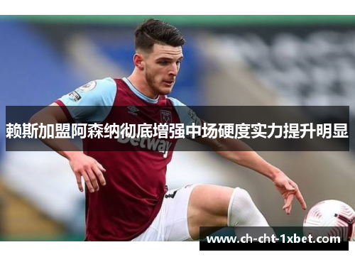 赖斯加盟阿森纳彻底增强中场硬度实力提升明显