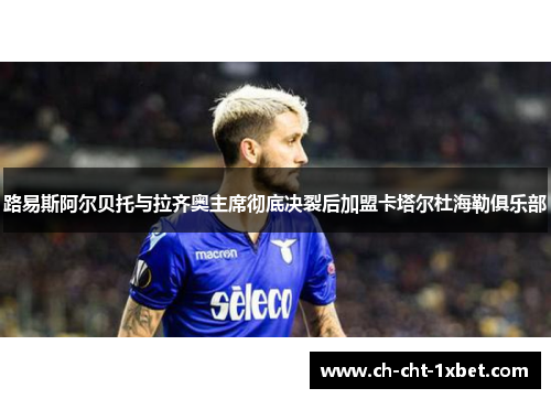 路易斯阿尔贝托与拉齐奥主席彻底决裂后加盟卡塔尔杜海勒俱乐部