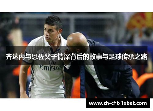 齐达内与恩佐父子情深背后的故事与足球传承之路