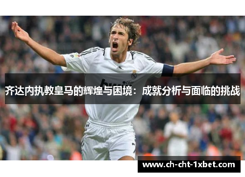 齐达内执教皇马的辉煌与困境：成就分析与面临的挑战